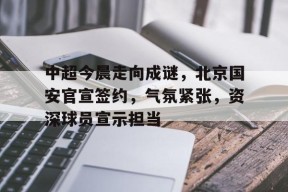 体育竞猜-关于中超今晨走向成谜，北京国安官宣签约，气氛紧张，资深球员宣示担当的信息