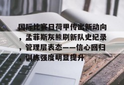 爱游戏-包含国际比赛日荷甲传出新动向，孟菲斯灰熊刷新队史纪录，管理层表态——信心回归，训练强度明显提升的词条