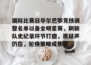 体育竞猜-国际比赛日毕尔巴鄂竞技调整名单以备全明星赛，刷新队史纪录环节打磨，质疑声仍在，轮换策略成焦点的简单介绍