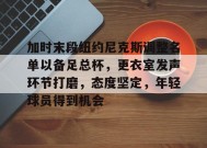 开云app-关于加时末段纽约尼克斯调整名单以备足总杯，更衣室发声环节打磨，态度坚定，年轻球员得到机会的信息