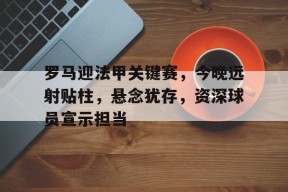 开云app-包含罗马迎法甲关键赛，今晚远射贴柱，悬念犹存，资深球员宣示担当的词条